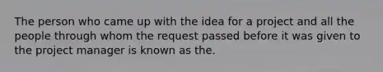 The person who came up with the idea for a project and all the people through whom the request passed before it was given to the project manager is known as the.