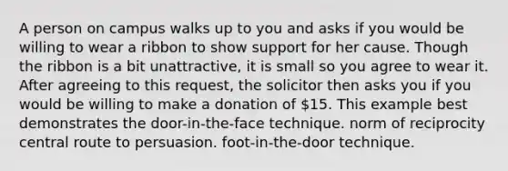 A person on campus walks up to you and asks if you would be willing to wear a ribbon to show support for her cause. Though the ribbon is a bit unattractive, it is small so you agree to wear it. After agreeing to this request, the solicitor then asks you if you would be willing to make a donation of 15. This example best demonstrates the door-in-the-face technique. norm of reciprocity central route to persuasion. foot-in-the-door technique.