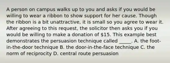 A person on campus walks up to you and asks if you would be willing to wear a ribbon to show support for her cause. Though the ribbon is a bit unattractive, it is small so you agree to wear it. After agreeing to this request, the solicitor then asks you if you would be willing to make a donation of 15. This example best demonstrates the persuasion technique called _____. A. the foot-in-the-door technique B. the door-in-the-face technique C. the norm of reciprocity D. central route persuasion