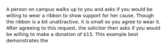 A person on campus walks up to you and asks if you would be willing to wear a ribbon to show support for her cause. Though the ribbon is a bit unattractive, it is small so you agree to wear it. After agreeing to this request, the solicitor then asks if you would be willing to make a donation of 15. This example best demonstrates the