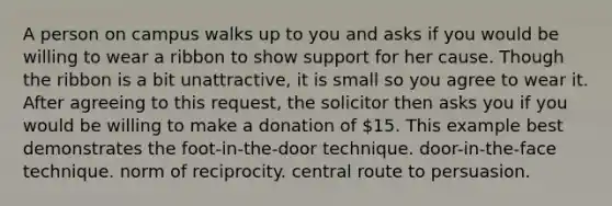 A person on campus walks up to you and asks if you would be willing to wear a ribbon to show support for her cause. Though the ribbon is a bit unattractive, it is small so you agree to wear it. After agreeing to this request, the solicitor then asks you if you would be willing to make a donation of 15. This example best demonstrates the foot-in-the-door technique. door-in-the-face technique. norm of reciprocity. central route to persuasion.