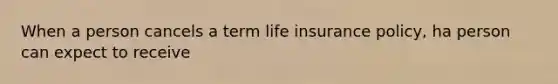 When a person cancels a term life insurance policy, ha person can expect to receive