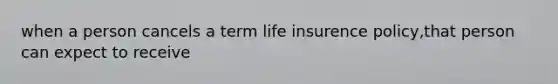 when a person cancels a term life insurence policy,that person can expect to receive