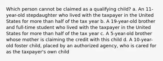 Which person cannot be claimed as a qualifying child? a. An 11-year-old stepdaughter who lived with the taxpayer in the United States for more than half of the tax year b. A 19-year-old brother and full-time student who lived with the taxpayer in the United States for more than half of the tax year c. A 5-year-old brother whose mother is claiming the credit with this child d. A 10-year-old foster child, placed by an authorized agency, who is cared for as the taxpayer's own child