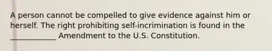 A person cannot be compelled to give evidence against him or herself. The right prohibiting self-incrimination is found in the ____________ Amendment to the U.S. Constitution.