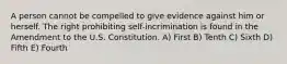 A person cannot be compelled to give evidence against him or herself. The right prohibiting self-incrimination is found in the Amendment to the U.S. Constitution. A) First B) Tenth C) Sixth D) Fifth E) Fourth