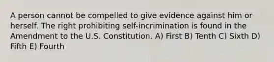 A person cannot be compelled to give evidence against him or herself. The right prohibiting self-incrimination is found in the Amendment to the U.S. Constitution. A) First B) Tenth C) Sixth D) Fifth E) Fourth