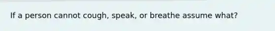 If a person cannot cough, speak, or breathe assume what?