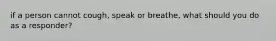 if a person cannot cough, speak or breathe, what should you do as a responder?