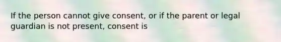 If the person cannot give consent, or if the parent or legal guardian is not present, consent is