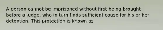 A person cannot be imprisoned without first being brought before a judge, who in turn finds sufficient cause for his or her detention. This protection is known as