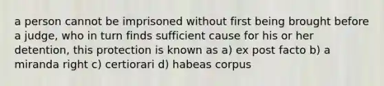 a person cannot be imprisoned without first being brought before a judge, who in turn finds sufficient cause for his or her detention, this protection is known as a) ex post facto b) a miranda right c) certiorari d) habeas corpus