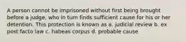 A person cannot be imprisoned without first being brought before a judge, who in turn finds sufficient cause for his or her detention. This protection is known as a. judicial review b. ex post facto law c. habeas corpus d. probable cause