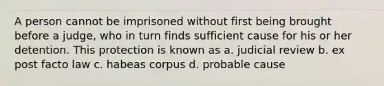 A person cannot be imprisoned without first being brought before a judge, who in turn finds sufficient cause for his or her detention. This protection is known as a. judicial review b. ex post facto law c. habeas corpus d. probable cause