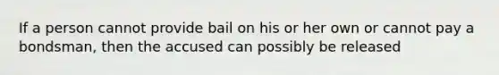 If a person cannot provide bail on his or her own or cannot pay a bondsman, then the accused can possibly be released