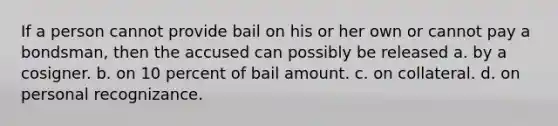 If a person cannot provide bail on his or her own or cannot pay a bondsman, then the accused can possibly be released a. by a cosigner. b. on 10 percent of bail amount. c. on collateral. d. on personal recognizance.