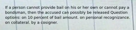 If a person cannot provide bail on his or her own or cannot pay a bondsman, then the accused can possibly be released Question options: on 10 percent of bail amount. on personal recognizance. on collateral. by a cosigner.