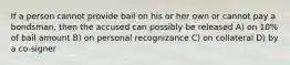 If a person cannot provide bail on his or her own or cannot pay a bondsman, then the accused can possibly be released A) on 10% of bail amount B) on personal recognizance C) on collateral D) by a co-signer