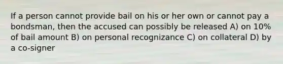 If a person cannot provide bail on his or her own or cannot pay a bondsman, then the accused can possibly be released A) on 10% of bail amount B) on personal recognizance C) on collateral D) by a co-signer