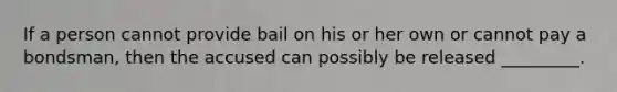 If a person cannot provide bail on his or her own or cannot pay a bondsman, then the accused can possibly be released _________.