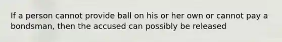 If a person cannot provide ball on his or her own or cannot pay a bondsman, then the accused can possibly be released