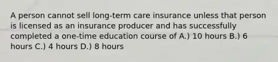 A person cannot sell long-term care insurance unless that person is licensed as an insurance producer and has successfully completed a one-time education course of A.) 10 hours B.) 6 hours C.) 4 hours D.) 8 hours