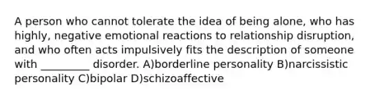 A person who cannot tolerate the idea of being alone, who has highly, negative emotional reactions to relationship disruption, and who often acts impulsively fits the description of someone with _________ disorder. A)borderline personality B)narcissistic personality C)bipolar D)schizoaffective