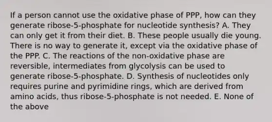 If a person cannot use the oxidative phase of PPP, how can they generate ribose-5-phosphate for nucleotide synthesis? A. They can only get it from their diet. B. These people usually die young. There is no way to generate it, except via the oxidative phase of the PPP. C. The reactions of the non-oxidative phase are reversible, intermediates from glycolysis can be used to generate ribose-5-phosphate. D. Synthesis of nucleotides only requires purine and pyrimidine rings, which are derived from amino acids, thus ribose-5-phosphate is not needed. E. None of the above