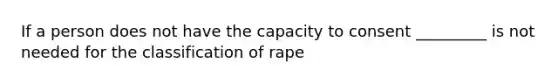 If a person does not have the capacity to consent _________ is not needed for the classification of rape