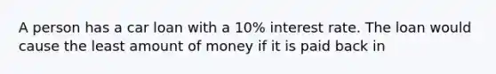 A person has a car loan with a 10% interest rate. The loan would cause the least amount of money if it is paid back in