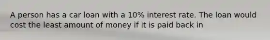 A person has a car loan with a 10% interest rate. The loan would cost the least amount of money if it is paid back in