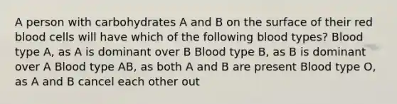 A person with carbohydrates A and B on the surface of their red blood cells will have which of the following blood types? Blood type A, as A is dominant over B Blood type B, as B is dominant over A Blood type AB, as both A and B are present Blood type O, as A and B cancel each other out