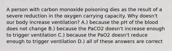 A person with carbon monoxide poisoning dies as the result of a severe reduction in the oxygen carrying capacity. Why doesn't our body increase ventilation? A.) because the pH of <a href='https://www.questionai.com/knowledge/k7oXMfj7lk-the-blood' class='anchor-knowledge'>the blood</a> does not change B.) because the PaCO2 doesn't increase enough to trigger ventilation C.) because the PaO2 doesn't reduce enough to trigger ventilation D.) all of these answers are correct