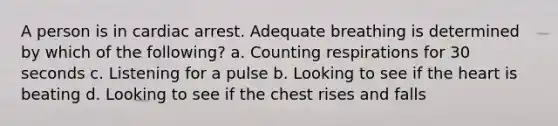 A person is in cardiac arrest. Adequate breathing is determined by which of the following? a. Counting respirations for 30 seconds c. Listening for a pulse b. Looking to see if the heart is beating d. Looking to see if the chest rises and falls