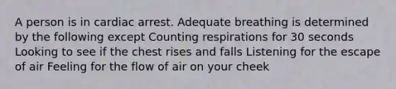 A person is in cardiac arrest. Adequate breathing is determined by the following except Counting respirations for 30 seconds Looking to see if the chest rises and falls Listening for the escape of air Feeling for the flow of air on your cheek