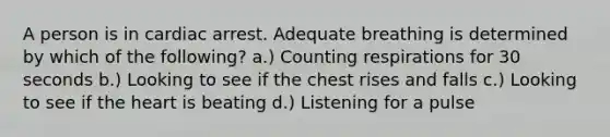 A person is in cardiac arrest. Adequate breathing is determined by which of the following? a.) Counting respirations for 30 seconds b.) Looking to see if the chest rises and falls c.) Looking to see if the heart is beating d.) Listening for a pulse