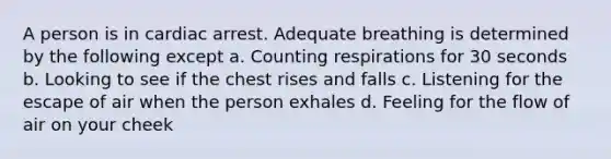 A person is in cardiac arrest. Adequate breathing is determined by the following except a. Counting respirations for 30 seconds b. Looking to see if the chest rises and falls c. Listening for the escape of air when the person exhales d. Feeling for the flow of air on your cheek