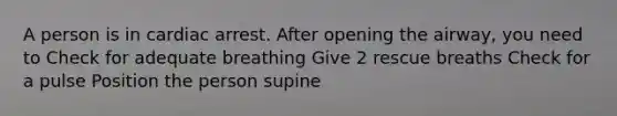 A person is in cardiac arrest. After opening the airway, you need to Check for adequate breathing Give 2 rescue breaths Check for a pulse Position the person supine