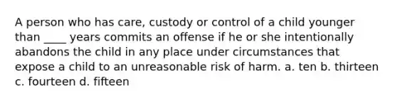 A person who has care, custody or control of a child younger than ____ years commits an offense if he or she intentionally abandons the child in any place under circumstances that expose a child to an unreasonable risk of harm. a. ten b. thirteen c. fourteen d. fifteen