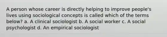 A person whose career is directly helping to improve people's lives using sociological concepts is called which of the terms below? a. A clinical sociologist b. A social worker c. A social psychologist d. An empirical sociologist