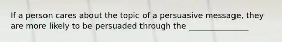 If a person cares about the topic of a persuasive message, they are more likely to be persuaded through the _______________
