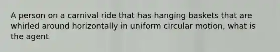 A person on a carnival ride that has hanging baskets that are whirled around horizontally in uniform circular motion, what is the agent