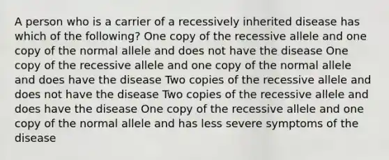 A person who is a carrier of a recessively inherited disease has which of the following? One copy of the recessive allele and one copy of the normal allele and does not have the disease One copy of the recessive allele and one copy of the normal allele and does have the disease Two copies of the recessive allele and does not have the disease Two copies of the recessive allele and does have the disease One copy of the recessive allele and one copy of the normal allele and has less severe symptoms of the disease