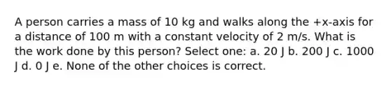 A person carries a mass of 10 kg and walks along the +x-axis for a distance of 100 m with a constant velocity of 2 m/s. What is the work done by this person? Select one: a. 20 J b. 200 J c. 1000 J d. 0 J e. None of the other choices is correct.