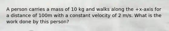 A person carries a mass of 10 kg and walks along the +x-axis for a distance of 100m with a constant velocity of 2 m/s. What is the work done by this person?