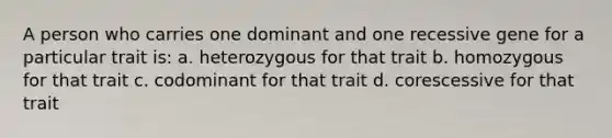 A person who carries one dominant and one recessive gene for a particular trait is: a. heterozygous for that trait b. homozygous for that trait c. codominant for that trait d. corescessive for that trait