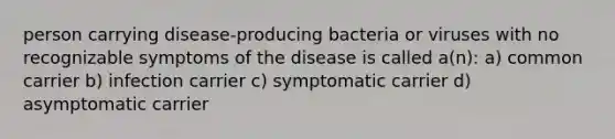 person carrying disease-producing bacteria or viruses with no recognizable symptoms of the disease is called a(n): a) common carrier b) infection carrier c) symptomatic carrier d) asymptomatic carrier