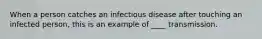 When a person catches an infectious disease after touching an infected person, this is an example of ____ transmission.