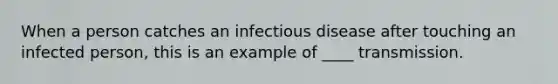 When a person catches an infectious disease after touching an infected person, this is an example of ____ transmission.