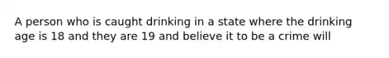 A person who is caught drinking in a state where the drinking age is 18 and they are 19 and believe it to be a crime will